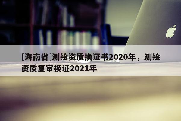 [海南省]測繪資質換證書2020年，測繪資質復審換證2021年