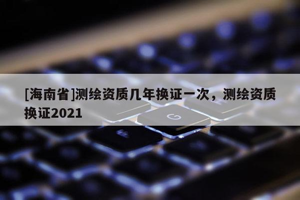 [海南省]測繪資質幾年換證一次，測繪資質換證2021