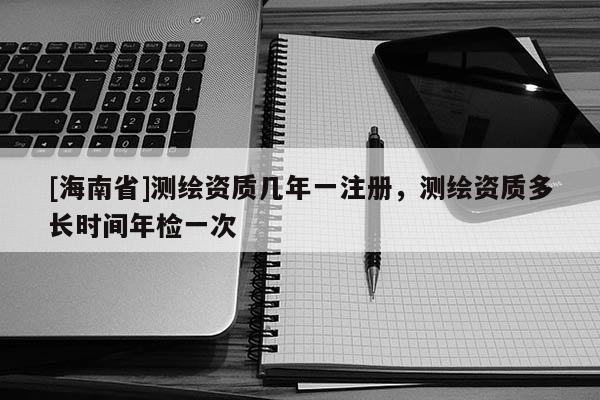 [海南省]測繪資質幾年一注冊，測繪資質多長時間年檢一次