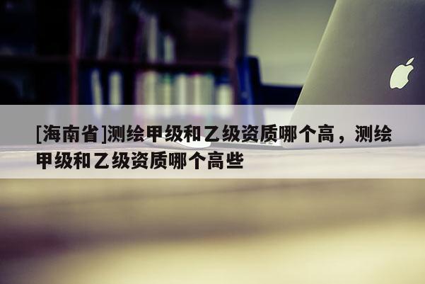 [海南省]測繪甲級和乙級資質(zhì)哪個高，測繪甲級和乙級資質(zhì)哪個高些