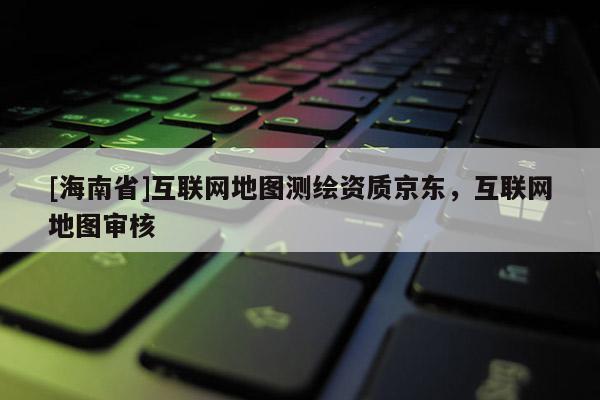 [海南省]互聯網地圖測繪資質京東，互聯網地圖審核