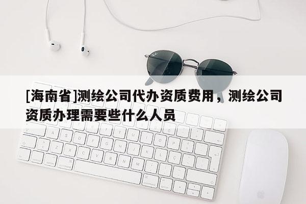 [海南省]測繪公司代辦資質費用，測繪公司資質辦理需要些什么人員