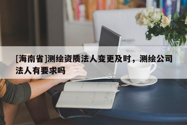 [海南省]測繪資質(zhì)法人變更及時，測繪公司法人有要求嗎