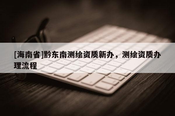 [海南省]黔東南測繪資質新辦，測繪資質辦理流程