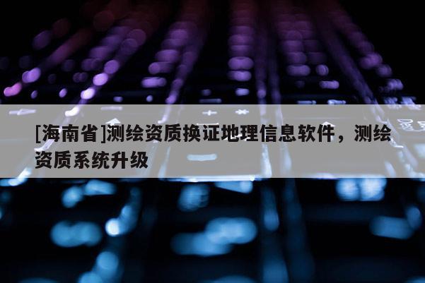 [海南省]測繪資質換證地理信息軟件，測繪資質系統升級