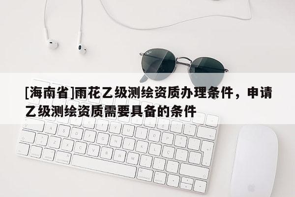 [海南省]雨花乙級測繪資質辦理條件，申請乙級測繪資質需要具備的條件