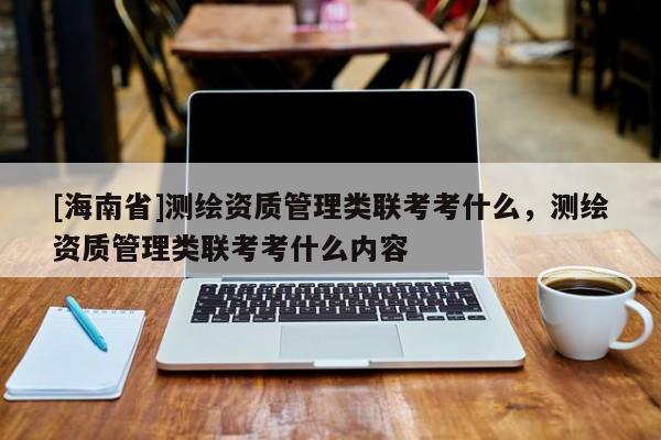 [海南省]測繪資質管理類聯考考什么，測繪資質管理類聯考考什么內容