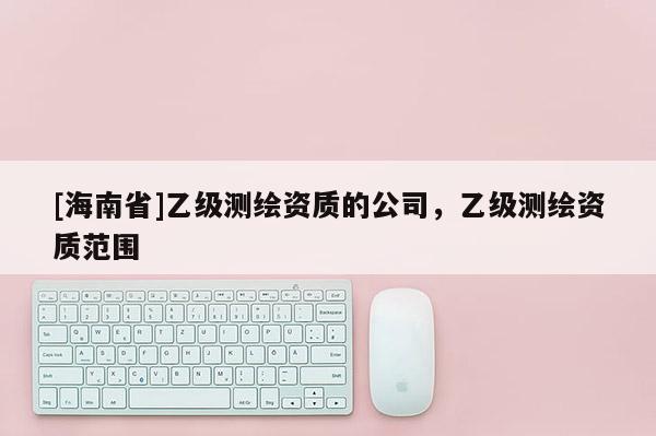 [海南省]乙級測繪資質(zhì)的公司，乙級測繪資質(zhì)范圍