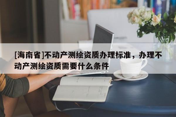 [海南省]不動產測繪資質辦理標準，辦理不動產測繪資質需要什么條件
