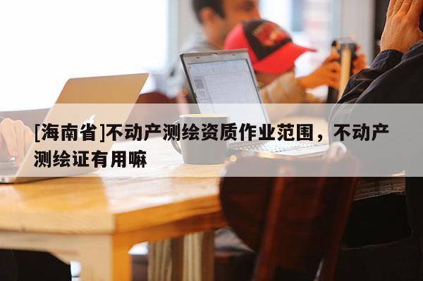 [海南省]不動(dòng)產(chǎn)測繪資質(zhì)作業(yè)范圍，不動(dòng)產(chǎn)測繪證有用嘛