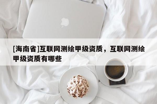 [海南省]互聯(lián)網(wǎng)測繪甲級資質(zhì)，互聯(lián)網(wǎng)測繪甲級資質(zhì)有哪些