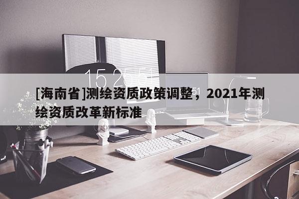 [海南省]測繪資質政策調整，2021年測繪資質改革新標準