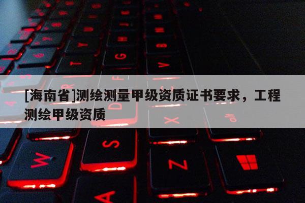 [海南省]測繪測量甲級資質(zhì)證書要求，工程測繪甲級資質(zhì)
