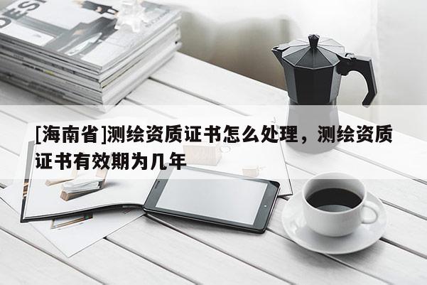 [海南省]測繪資質證書怎么處理，測繪資質證書有效期為幾年