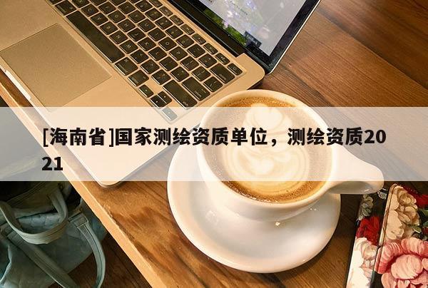 [海南省]國家測繪資質(zhì)單位，測繪資質(zhì)2021
