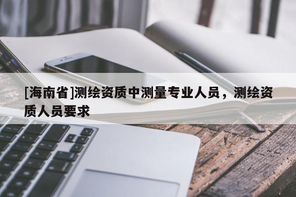 [海南省]測繪資質中測量專業人員，測繪資質人員要求