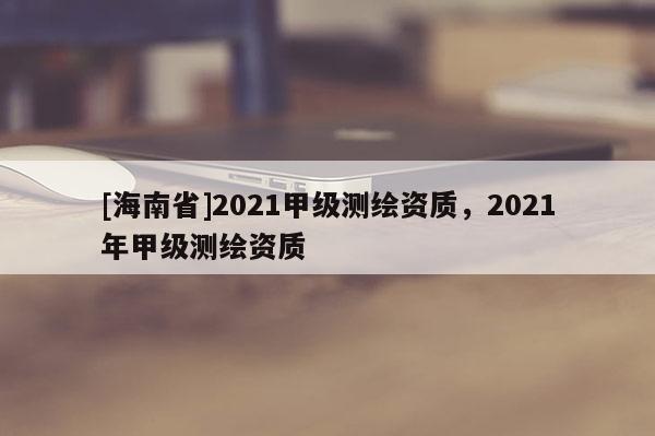 [海南省]2021甲級(jí)測(cè)繪資質(zhì)，2021年甲級(jí)測(cè)繪資質(zhì)