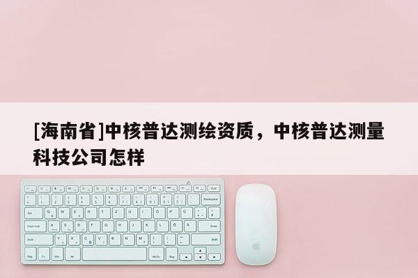 [海南省]中核普達測繪資質，中核普達測量科技公司怎樣