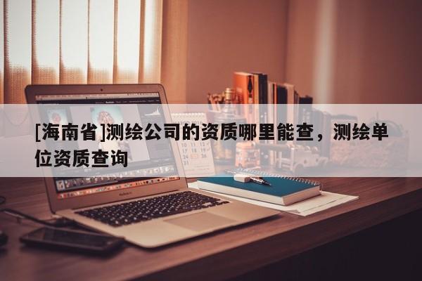 [海南省]測繪公司的資質哪里能查，測繪單位資質查詢