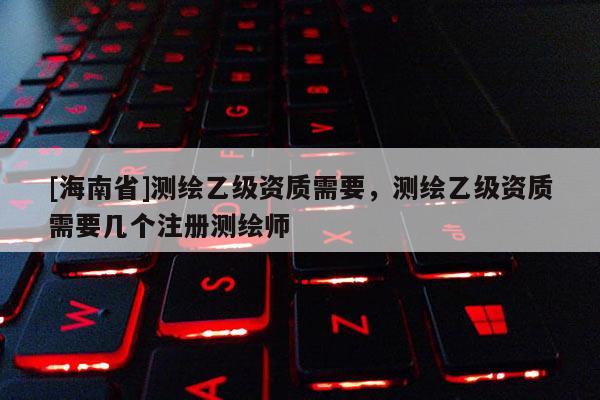 [海南省]測繪乙級(jí)資質(zhì)需要，測繪乙級(jí)資質(zhì)需要幾個(gè)注冊測繪師