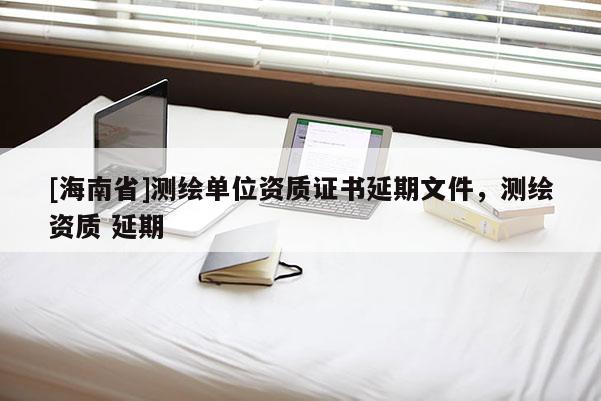 [海南省]測繪單位資質(zhì)證書延期文件，測繪資質(zhì) 延期