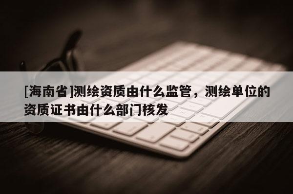 [海南省]測繪資質(zhì)由什么監(jiān)管，測繪單位的資質(zhì)證書由什么部門核發(fā)