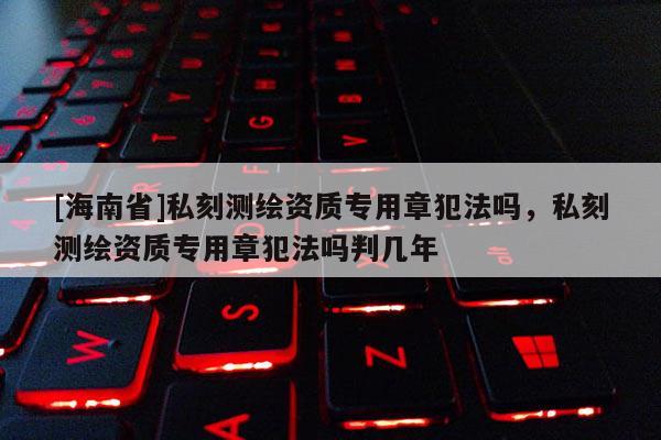 [海南省]私刻測繪資質專用章犯法嗎，私刻測繪資質專用章犯法嗎判幾年