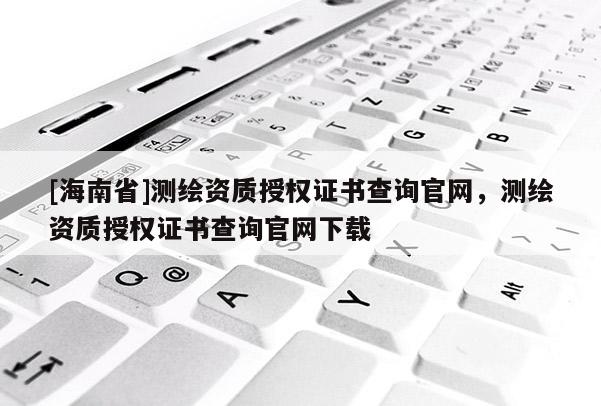 [海南省]測繪資質授權證書查詢官網，測繪資質授權證書查詢官網下載