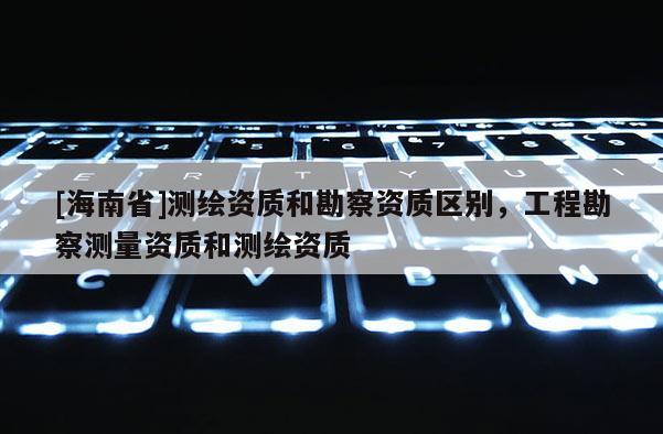 [海南省]測繪資質和勘察資質區別，工程勘察測量資質和測繪資質