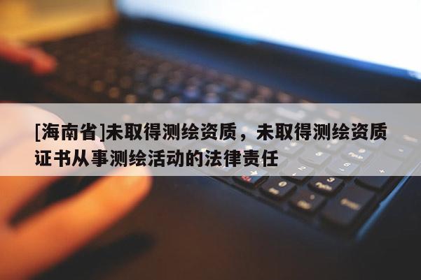 [海南省]未取得測繪資質，未取得測繪資質證書從事測繪活動的法律責任