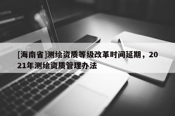 [海南省]測繪資質(zhì)等級(jí)改革時(shí)間延期，2021年測繪資質(zhì)管理辦法