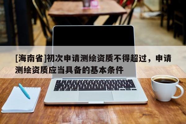 [海南省]初次申請測繪資質不得超過，申請測繪資質應當具備的基本條件