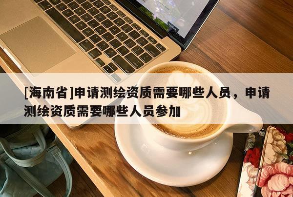 [海南省]申請測繪資質需要哪些人員，申請測繪資質需要哪些人員參加