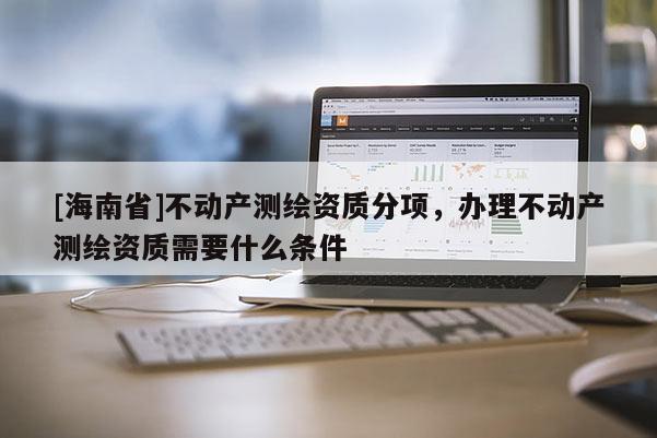 [海南省]不動產測繪資質分項，辦理不動產測繪資質需要什么條件