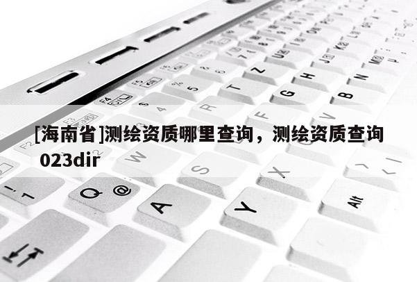[海南省]測繪資質(zhì)哪里查詢，測繪資質(zhì)查詢 023dir