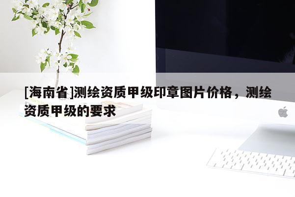 [海南省]測(cè)繪資質(zhì)甲級(jí)印章圖片價(jià)格，測(cè)繪資質(zhì)甲級(jí)的要求