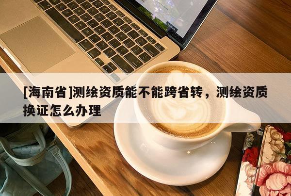 [海南省]測繪資質能不能跨省轉，測繪資質換證怎么辦理