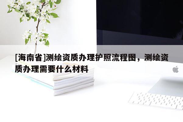[海南省]測繪資質辦理護照流程圖，測繪資質辦理需要什么材料