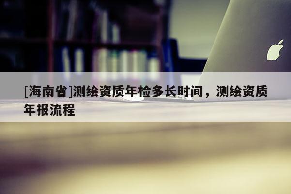 [海南省]測繪資質年檢多長時間，測繪資質年報流程