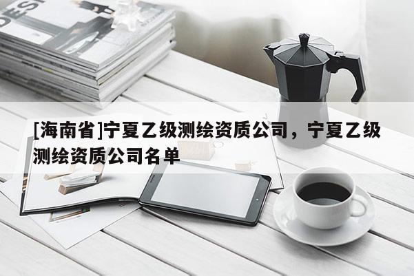 [海南省]寧夏乙級(jí)測(cè)繪資質(zhì)公司，寧夏乙級(jí)測(cè)繪資質(zhì)公司名單