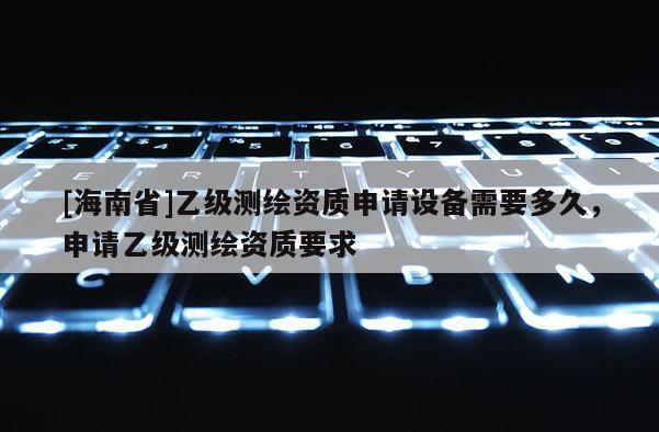 [海南省]乙級測繪資質申請設備需要多久，申請乙級測繪資質要求