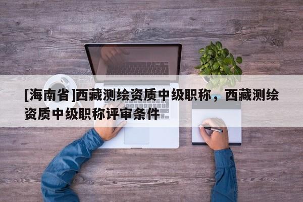 [海南省]西藏測繪資質(zhì)中級職稱，西藏測繪資質(zhì)中級職稱評審條件