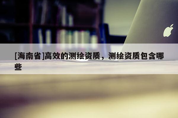[海南省]高效的測繪資質(zhì)，測繪資質(zhì)包含哪些