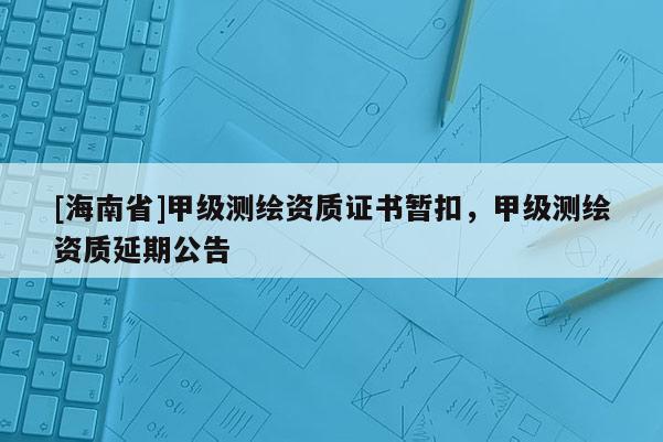 [海南省]甲級測繪資質(zhì)證書暫扣，甲級測繪資質(zhì)延期公告