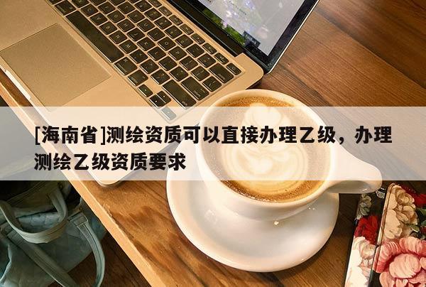 [海南省]測繪資質(zhì)可以直接辦理乙級(jí)，辦理測繪乙級(jí)資質(zhì)要求