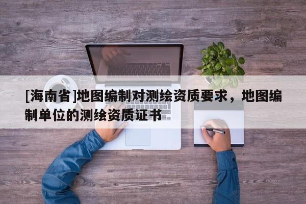 [海南省]地圖編制對測繪資質(zhì)要求，地圖編制單位的測繪資質(zhì)證書