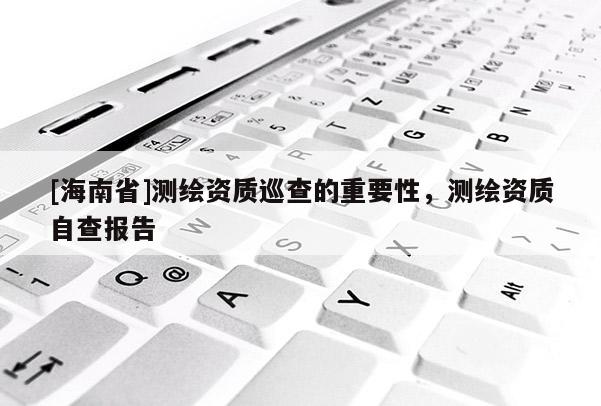 [海南省]測繪資質巡查的重要性，測繪資質自查報告
