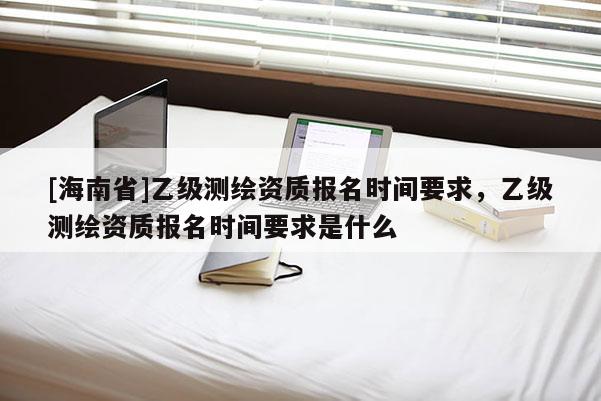 [海南省]乙級(jí)測(cè)繪資質(zhì)報(bào)名時(shí)間要求，乙級(jí)測(cè)繪資質(zhì)報(bào)名時(shí)間要求是什么