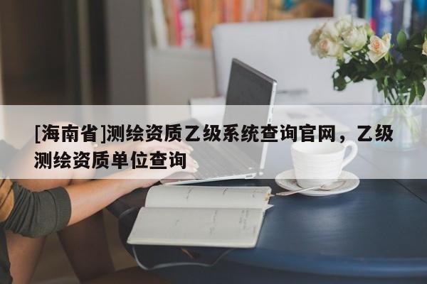 [海南省]測繪資質乙級系統查詢官網，乙級測繪資質單位查詢