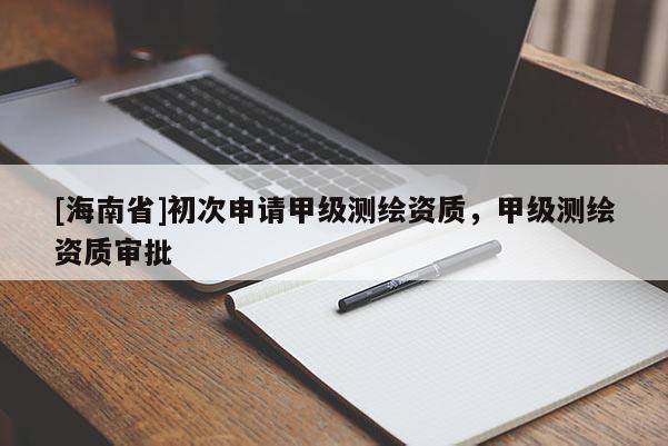 [海南省]初次申請甲級測繪資質(zhì)，甲級測繪資質(zhì)審批